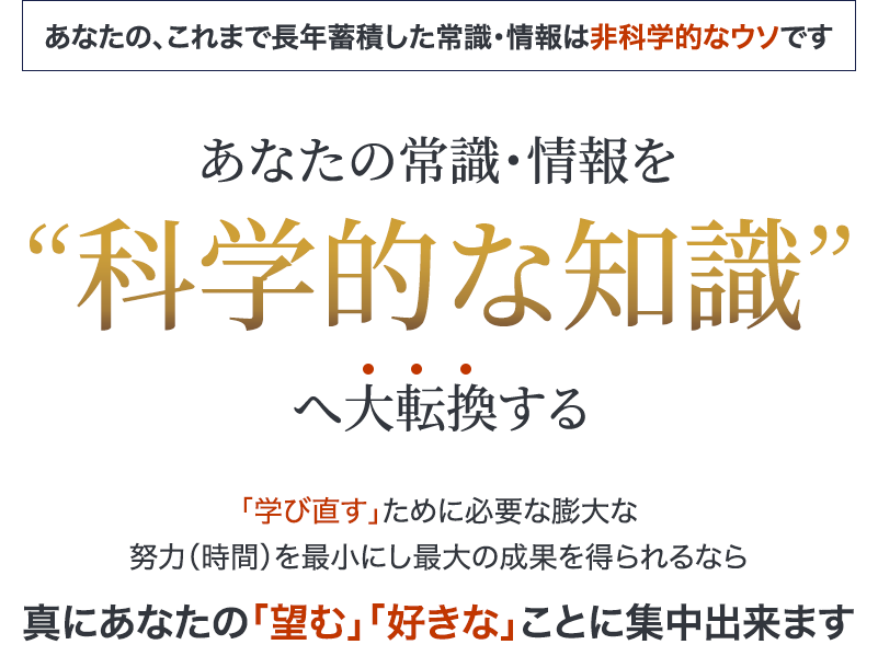 あなたの、これまで長年蓄積した常識・情報は非科学的なウソですあなたの常識・情報を”科学的な知識”へ大転換する“学び直す”ために必要な膨大な努力（時間）を最小にし最大の成果を得られるなら真にあなたの“望む” “好きな”ことに集中出来ます
